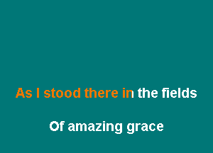 As I stood there in the fields

Of amazing grace