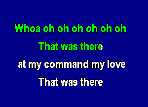 Whoa oh oh oh oh oh oh
That was there

at my command my love

That was there