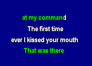 at my command
The first time

ever I kissed your mouth

That was there