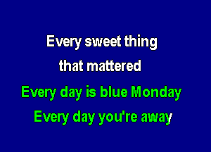 Every sweet thing
that mattered

Every day is blue Monday

Every day you're away