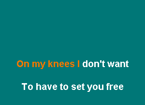 On my knees I don't want

To have to set you free