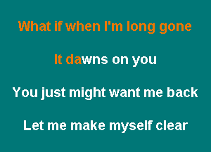 What if when I'm long gone
It dawns on you

You just might want me back

Let me make myself clear