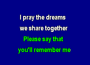 I pray the dreams
we share together
Please say that

you'll remember me