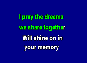 I pray the dreams

we share together

Will shine on in
your memory