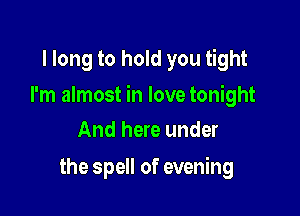 I long to hold you tight

I'm almost in love tonight

And here under
the spell of evening