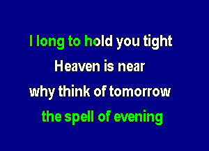 I long to hold you tight
Heaven is near

why think of tomorrow

the spell of evening