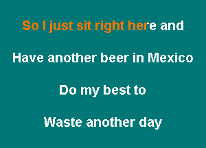 So Ijust sit right here and
Have another beer in Mexico

Do my best to

Waste another day