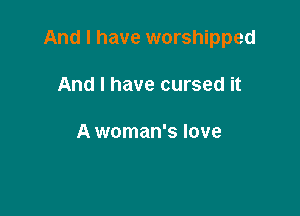 And I have worshipped

And I have cursed it

A woman's love