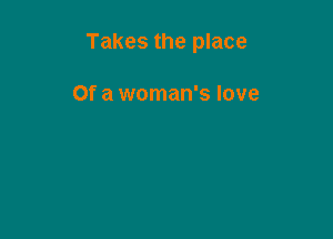 Takes the place

Of a woman's love