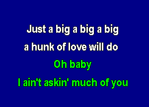 Just a big a big a big
a hunk of love will do
Oh baby

I ain't askin' much of you