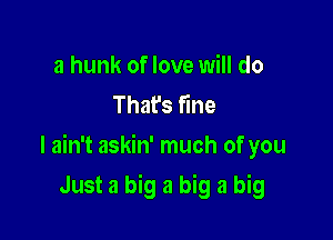 a hunk of love will do
That's fine

I ain't askin' much of you

Just a big a big a big