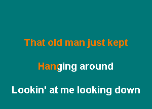 That old man just kept

Hanging around

Lookin' at me looking down