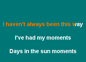 I haven't always been this way

I've had my moments

Days in the sun moments