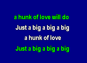 a hunk of love will do
Just a big a big a big
a hunk of love

Just a big a big a big