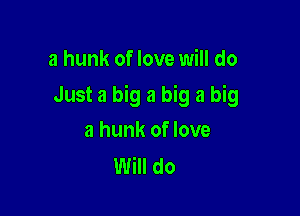 a hunk of love will do

Just a big a big a big

a hunk of love
Will do