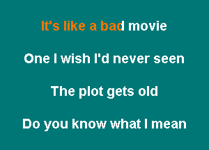 It's like a bad movie
One I wish I'd never seen

The plot gets old

Do you know what I mean