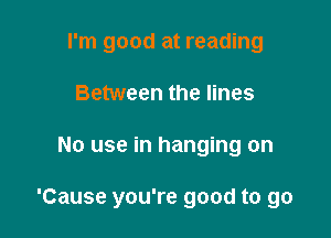 I'm good at reading
Between the lines

No use in hanging on

'Cause you're good to go