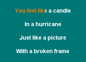 You feel like a candle

In a hurricane

Just like a picture

With a broken frame