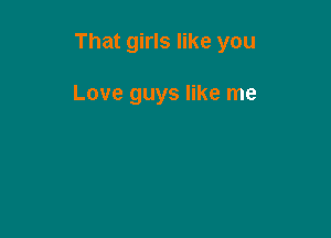 That girls like you

Love guys like me