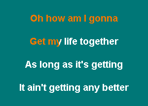 Oh how am I gonna
Get my life together

As long as it's getting

It ain't getting any better