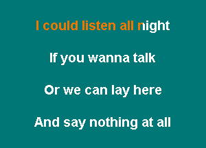 I could listen all night

If you wanna talk

Or we can lay here

And say nothing at all
