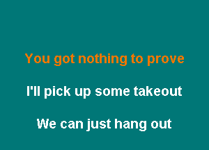 You got nothing to prove

I'll pick up some takeout

We can just hang out