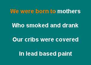 We were born to mothers

Who smoked and drank

Our cribs were covered

In lead based paint
