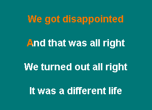 We got disappointed

And that was all right
We turned out all right

It was a different life