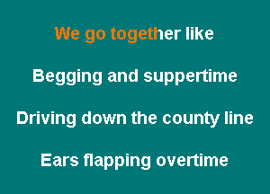 We go together like
Begging and suppertime
Driving down the county line

Ears napping overtime