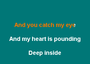 And you catch my eye

And my heart is pounding

Deep inside