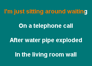 I'm just sitting around waiting
On a telephone call
After water pipe exploded

In the living room wall