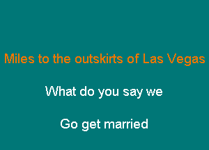 Miles to the outskirts of Las Vegas

What do you say we

Go get married