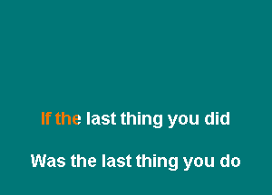 If the last thing you did

Was the last thing you do