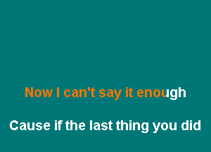 Now I can't say it enough

Cause if the last thing you did