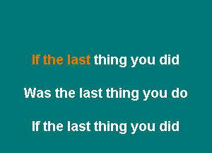 If the last thing you did

Was the last thing you do

If the last thing you did