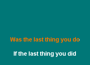 Was the last thing you do

If the last thing you did