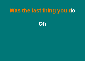 Was the last thing you do

Oh