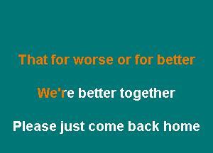 That for worse or for better

We're better together

Please just come back home