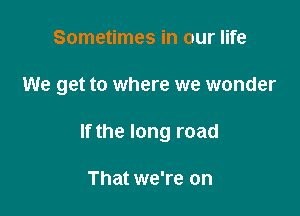 Sometimes in our life

We get to where we wonder

If the long road

That we're on