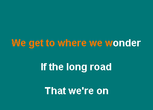 We get to where we wonder

If the long road

That we're on