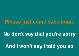 Please just come back home

No don't say that you're sorry

And I won't say I told you so