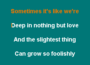 Sometimes it's like we're

Deep in nothing but love

And the slightest thing

Can grow so foolishly