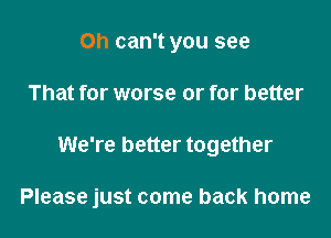 0h can't you see
That for worse or for better

We're better together

Please just come back home