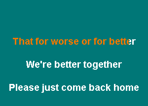 That for worse or for better

We're better together

Please just come back home