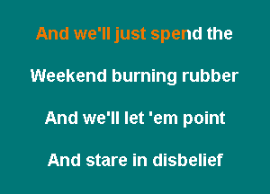 And we'll just spend the

Weekend burning rubber
And we'll let 'em point

And stare in disbelief