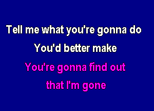 Tell me what you're gonna do

You'd better make