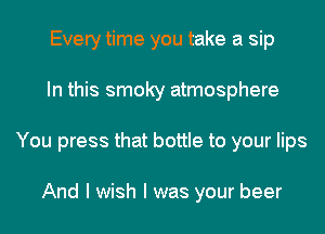 Every time you take a sip
In this smoky atmosphere
You press that bottle to your lips

And I wish I was your beer