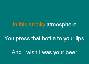 In this smoky atmosphere

You press that bottle to your lips

And I wish I was your beer