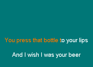 You press that bottle to your lips

And I wish I was your beer