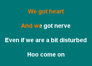 We got heart

And we got nerve
Even if we are a bit disturbed

Hoo come on